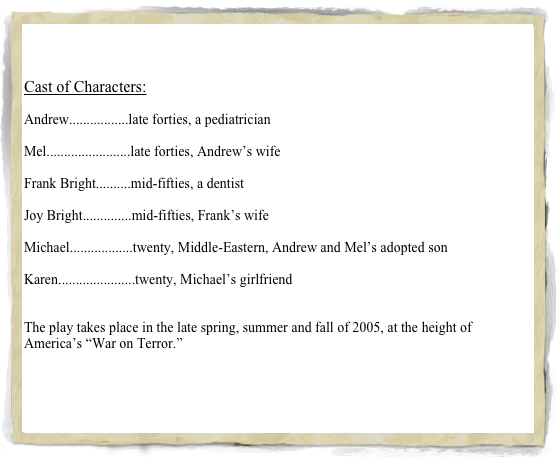 


Cast of Characters:

Andrew.................late forties, a pediatrician

Mel........................late forties, Andrew’s wife

Frank Bright..........mid-fifties, a dentist

Joy Bright..............mid-fifties, Frank’s wife

Michael..................twenty, Middle-Eastern, Andrew and Mel’s adopted son 

Karen......................twenty, Michael’s girlfriend


The play takes place in the late spring, summer and fall of 2005, at the height of America’s “War on Terror.”

